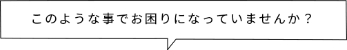 このような事でお困りになっていませんか？